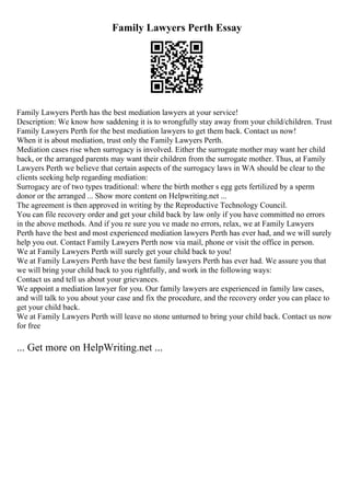 Family Lawyers Perth Essay
Family Lawyers Perth has the best mediation lawyers at your service!
Description: We know how saddening it is to wrongfully stay away from your child/children. Trust
Family Lawyers Perth for the best mediation lawyers to get them back. Contact us now!
When it is about mediation, trust only the Family Lawyers Perth.
Mediation cases rise when surrogacy is involved. Either the surrogate mother may want her child
back, or the arranged parents may want their children from the surrogate mother. Thus, at Family
Lawyers Perth we believe that certain aspects of the surrogacy laws in WA should be clear to the
clients seeking help regarding mediation:
Surrogacy are of two types traditional: where the birth mother s egg gets fertilized by a sperm
donor or the arranged ... Show more content on Helpwriting.net ...
The agreement is then approved in writing by the Reproductive Technology Council.
You can file recovery order and get your child back by law only if you have committed no errors
in the above methods. And if you re sure you ve made no errors, relax, we at Family Lawyers
Perth have the best and most experienced mediation lawyers Perth has ever had, and we will surely
help you out. Contact Family Lawyers Perth now via mail, phone or visit the office in person.
We at Family Lawyers Perth will surely get your child back to you!
We at Family Lawyers Perth have the best family lawyers Perth has ever had. We assure you that
we will bring your child back to you rightfully, and work in the following ways:
Contact us and tell us about your grievances.
We appoint a mediation lawyer for you. Our family lawyers are experienced in family law cases,
and will talk to you about your case and fix the procedure, and the recovery order you can place to
get your child back.
We at Family Lawyers Perth will leave no stone unturned to bring your child back. Contact us now
for free
... Get more on HelpWriting.net ...
 