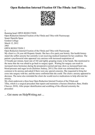 Open Reduction Internal Fixation Of The Fibula And Tibia...
1
Running head: OPEN REDUCTION
Open Reduction Internal Fixation of the Fibula and Tibia with Fluoroscopy
Seaair Danielle Spear
Gordon College
March 12, 2012
2903
OPEN REDUCTION 2
Open Reduction Internal Fixation of the Fibula and Tibia with Fluoroscopy
My client is a 36 year old Hispanic female. She has a five pack year history. Her health history
stated she suffers anxiety but currently is not receiving medical treatment for her condition. The
patient s psychosocial state appeared very anxious with increased respirations of
23 breaths per minute, heart rate of 102 and tightly grasping rosary in her hands. She mentioned to
the nurse that she was afraid to go back to surgery again . Waiting for surgery can result in
increased stress hormones during the preoperative period and may show as increased heart rate,
blood pressure and sugar levels (Selimen Andsoy, 2011).The client was informed that it was
common to be anxious and asked if there were any special concerns. She requested to bring her
cross into surgery with her, and the nurse confirmed that she could. The client s anxiety appeared to
decrease. The nurse also reminded the client she would receive medications to help alleviate her
anxiety.
My client underwent a three hour Open Reduction Internal Fixation of the Fibula and
Tibia, which is a surgical procedure that repairs and maintains a fracture (Smeltzer, Bare, Hinkle
Cheever, 2010). After proper identification and scrubbing of the effected extremity the
procedure
... Get more on HelpWriting.net ...
 