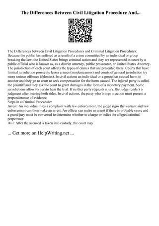 The Differences Between Civil Litigation Procedure And...
The Differences between Civil Litigation Procedures and Criminal Litigation Procedures:
Because the public has suffered as a result of a crime committed by an individual or group
breaking the law, the United States brings criminal action and they are represented in court by a
public official who is known as, as a district attorney, public prosecutor, or United States Attorney.
The jurisdiction of each court affects the types of crimes that are presented there. Courts that have
limited jurisdiction prosecute lesser crimes (misdemeanors) and courts of general jurisdiction try
more serious offenses (felonies). In civil actions an individual or a group has caused harm to
another and they go to court to seek compensation for the harm caused. The injured party is called
the plaintiff and they ask the court to grant damages in the form of a monetary payment. Some
jurisdictions allow for juryto hear the trial. If neither party requests a jury, the judge renders a
judgment after hearing both sides. In civil actions, the party who brings in action must present a
preponderance of evidence.
Steps in a Criminal Procedure:
Arrest: An individual files a complaint with law enforcement, the judge signs the warrant and law
enforcement can then make an arrest. An officer can make an arrest if there is probable cause and
a grand jury must be convened to determine whether to charge or indict the alleged criminal
perpetrator.
Bail: After the accused is taken into custody, the court may
... Get more on HelpWriting.net ...
 