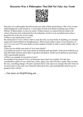 Descartes Was A Philosopher That Did Not Take Any Truth
Descartes was a philosopher that did not take any truth without questioning it. This is key in truly
understanding the world around us. A real seeker of truth must doubt everything once in their
lifetime. Without doubt, we have no reason. Without reason, we cannot hold any truths to be
correct. Descartes truly understood how the rudiments vested in us by an infinite power play a
powerful role in the way we live today.
1.What is your initial point of view?
My initial point of view is that in order to seek the truth, we must doubt. In doubting, we critically
analyze the reason behind our thought process. What exactly makes a piece of wax that piece of
wax? Is it even wax? We must doubt even the simplest of truths in order to reach a higher state of
knowing.
2.How can you define your point of view more clearly?
I can define my point of view more clearly by defining truth and doubt. Truth can be defined as an
idea that holds certainty and be able to question and analyze. Doubt can be defined as uncertainty
with a questionable premise.
3.What is an example of your point of view?
An example of my point of view is in Descartes most noted wax example. We take into
consideration a piece of wax, which has a color, shape, size, and will emit a sound. Once we burn
the wax, everything changes. We don t question that it is the same wax, though. But why? How do
we know that it is the same wax? Descartes did exactly this, and concluded that what he saw he
grasped solely with the
... Get more on HelpWriting.net ...
 