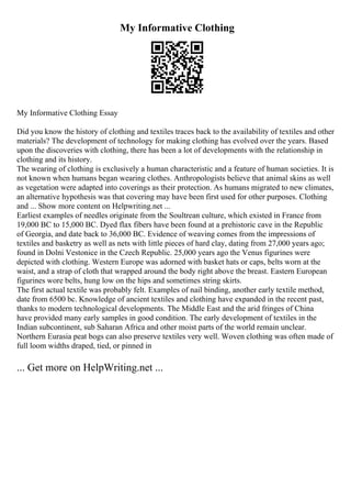 My Informative Clothing
My Informative Clothing Essay
Did you know the history of clothing and textiles traces back to the availability of textiles and other
materials? The development of technology for making clothing has evolved over the years. Based
upon the discoveries with clothing, there has been a lot of developments with the relationship in
clothing and its history.
The wearing of clothing is exclusively a human characteristic and a feature of human societies. It is
not known when humans began wearing clothes. Anthropologists believe that animal skins as well
as vegetation were adapted into coverings as their protection. As humans migrated to new climates,
an alternative hypothesis was that covering may have been first used for other purposes. Clothing
and ... Show more content on Helpwriting.net ...
Earliest examples of needles originate from the Soultrean culture, which existed in France from
19,000 BC to 15,000 BC. Dyed flax fibers have been found at a prehistoric cave in the Republic
of Georgia, and date back to 36,000 BC. Evidence of weaving comes from the impressions of
textiles and basketry as well as nets with little pieces of hard clay, dating from 27,000 years ago;
found in Dolni Vestonice in the Czech Republic. 25,000 years ago the Venus figurines were
depicted with clothing. Western Europe was adorned with basket hats or caps, belts worn at the
waist, and a strap of cloth that wrapped around the body right above the breast. Eastern European
figurines wore belts, hung low on the hips and sometimes string skirts.
The first actual textile was probably felt. Examples of nail binding, another early textile method,
date from 6500 bc. Knowledge of ancient textiles and clothing have expanded in the recent past,
thanks to modern technological developments. The Middle East and the arid fringes of China
have provided many early samples in good condition. The early development of textiles in the
Indian subcontinent, sub Saharan Africa and other moist parts of the world remain unclear.
Northern Eurasia peat bogs can also preserve textiles very well. Woven clothing was often made of
full loom widths draped, tied, or pinned in
... Get more on HelpWriting.net ...
 