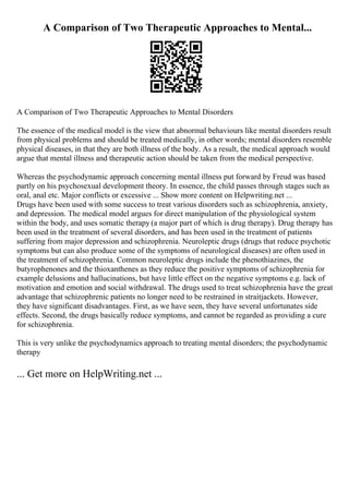 A Comparison of Two Therapeutic Approaches to Mental...
A Comparison of Two Therapeutic Approaches to Mental Disorders
The essence of the medical model is the view that abnormal behaviours like mental disorders result
from physical problems and should be treated medically, in other words; mental disorders resemble
physical diseases, in that they are both illness of the body. As a result, the medical approach would
argue that mental illness and therapeutic action should be taken from the medical perspective.
Whereas the psychodynamic approach concerning mental illness put forward by Freud was based
partly on his psychosexual development theory. In essence, the child passes through stages such as
oral, anal etc. Major conflicts or excessive ... Show more content on Helpwriting.net ...
Drugs have been used with some success to treat various disorders such as schizophrenia, anxiety,
and depression. The medical model argues for direct manipulation of the physiological system
within the body, and uses somatic therapy (a major part of which is drug therapy). Drug therapy has
been used in the treatment of several disorders, and has been used in the treatment of patients
suffering from major depression and schizophrenia. Neuroleptic drugs (drugs that reduce psychotic
symptoms but can also produce some of the symptoms of neurological diseases) are often used in
the treatment of schizophrenia. Common neuroleptic drugs include the phenothiazines, the
butyrophenones and the thioxanthenes as they reduce the positive symptoms of schizophrenia for
example delusions and hallucinations, but have little effect on the negative symptoms e.g. lack of
motivation and emotion and social withdrawal. The drugs used to treat schizophrenia have the great
advantage that schizophrenic patients no longer need to be restrained in straitjackets. However,
they have significant disadvantages. First, as we have seen, they have several unfortunates side
effects. Second, the drugs basically reduce symptoms, and cannot be regarded as providing a cure
for schizophrenia.
This is very unlike the psychodynamics approach to treating mental disorders; the psychodynamic
therapy
... Get more on HelpWriting.net ...
 