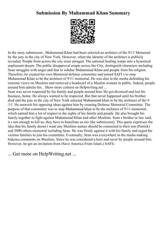 Submission By Muhammad Khan Summary
In the story submission , Muhammad Khan had been selected an architect of the 9/11 Memorial
by the jury in the city of New York. However, when the identity of the architect is publicly
revealed. People from across the city were enraged. The national healing warps into a hysterical
unpleasant dream. The public disapproval erupts across the City, distinguish characters including
Sean struggles with anger and fear to subdue Muhammad Khan and people from his religion.
Therefore, he created his own Memorial defense committee and joined SAFI s to stop
Muhammad Khan to be the architect of 9/11 memorial. He was also in the media defending his
extreme views on Muslims and removed a headscarf of a Muslim woman in public. Indeed, people
around him admire his... Show more content on Helpwriting.net ...
Sean was never respected by his family and people around him. He got divorced and lost his
business, home. He always wanted to be respected. But that never happened until his brother
died and the jury in the city of New York selected Muhammad khan to be the architect of the 9
/11. He unravels his opposing ideas against him by creating Defense Memorial Committee. The
purpose of that committee was to stop Muhammad khan to be the architect of 9/11 memorial;
which earned him a lot of respect in the sights of his family and people. He also brought his
family together to fight against Muhammad Khan and other Muslims. Sean s brother in law said,
it s not enough to kill us, they have to humiliate us too (the submission). This quote expresses the
idea that his family doesn t want any Muslims names should be connected to their son (Patrick)
and 3000 others memorial including Sean. He was firmly against it with his family and urged the
victims families to join his committee. Eventually, Sean was everywhere in the media making
hideous comments on Muslims. Since he was considered a hero and saver by people around him.
However, he got an invitation from (Save America From Islam.) SAFIs
... Get more on HelpWriting.net ...
 