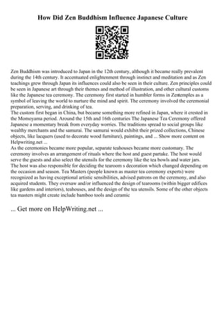 How Did Zen Buddhism Influence Japanese Culture
Zen Buddhism was introduced to Japan in the 12th century, although it became really prevalent
during the 14th century. It accentuated enlightenment through instinct and meditation and as Zen
teachings grew through Japan its influences could also be seen in their culture. Zen principles could
be seen in Japanese art through their themes and method of illustration, and other cultural customs
like the Japanese tea ceremony. The ceremony first started in humbler forms in Zentemples as a
symbol of leaving the world to nurture the mind and spirit. The ceremony involved the ceremonial
preparation, serving, and drinking of tea.
The custom first began in China, but became something more refined in Japan, where it crested in
the Momoyama period. Around the 15th and 16th centuries The Japanese Tea Ceremony offered
Japanese a momentary break from everyday worries. The traditions spread to social groups like
wealthy merchants and the samurai. The samurai would exhibit their prized collections, Chinese
objects, like lacquers (used to decorate wood furniture), paintings, and ... Show more content on
Helpwriting.net ...
As the ceremonies became more popular, separate teahouses became more customary. The
ceremony involves an arrangement of rituals where the host and guest partake. The host would
serve the guests and also select the utensils for the ceremony like the tea bowls and water jars.
The host was also responsible for deciding the tearoom s decoration which changed depending on
the occasion and season. Tea Masters (people known as master tea ceremony experts) were
recognized as having exceptional artistic sensibilities, advised patrons on the ceremony, and also
acquired students. They oversaw and/or influenced the design of tearooms (within bigger edifices
like gardens and interiors), teahouses, and the design of the tea utensils. Some of the other objects
tea masters might create include bamboo tools and ceramic
... Get more on HelpWriting.net ...
 