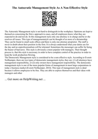 The Autocratic Management Style As A Non Effective Style
The Autocratic Management style is not hard to distinguish in the workplace. Opinions are kept to
themselves concerning the firm s approach to cases, and all employees know what they are
expected to do and not do. In this management style only one attorney is in charge and he or she
resolves all issues. This type of managementstyle can be thought of as more of a dictatorship.
They can be found in small scale offices and there is only one attorney proprietor. The staff is
never in doubt about their position in the firm. It is always understood what your duties are for
the day and no unprofessionalism will be tolerated. Sometimes the messenger can suffer for being
the bearer of bad news. This style is obviously a more popular with managers. Their thought
process is, that this style is necessary in order to have complete control of the practice in order to
keep the work production flowing.
The Democratic Management style is considered to be a non effective style. According to Everett
Nollkamper, there are two types of democratic management styles, they are: (1) all attorneys have
management responsibility, or (2) only owners have management responsibility. The democratic
management style is one of the more popular forms of management in most large corporations in
today s business market (Everett Nollkamper, 2014). This type of management style is ideal
because it allows employees to be free. They are able to express themselves and their ideas with
managers and other
... Get more on HelpWriting.net ...
 
