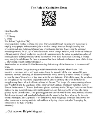 The Role of Capitalists Essay
Nick Reynolds
12/4/14
U.S History
G Block
The Role of Capitalists DBQ
Many capitalists worked to shape post Civil War America through building new businesses to
employ many people and create new jobs as well as change America through creating new
inventions such as a faster and cheaper way of producing steel and discovering the uses and
increasing demand for oil. All of these inventions would change America, with the faster and more
efficient method of steel production massive skyscrapers rose in the nation s great cities and as oil
refining rose so did the popularity of the automobile. With these businesses exploding it created
many new jobs and allowed for those who controlled these industries to become some of the richest
... Show more content on Helpwriting.net ...
Another time we see these Robber Barons using their money all for themselves is in document F
titled,
Vanderbilt Summer Cottage showing a massive mansion in Newport Rhode Island. This
mansion is enormous and is only used as as a house for a quarter of the year. Vanderbilt spent
enormous amounts of money on this mansion that he would barit ely even use instead of using it
to raise the pay of his workers or just share with the less fortunate. With all the money he spend on
his own pleasure he could have impacted hundreds of lives of those who work for him who
struggle every day to allow for him to achieve his fortune. This image of a summer cottage shows
how Vanderbilt and the Capitalists of this time were not Captains of industry but infact Robber
Barons. In document H Clement Studebaker gives a testimony to the Chicago Conference on Trusts
stating, No true monopoly is possible in this country except that enjoyed by a virtue of a patent
granted by the United States . This quote suggests that these Robber Barons have partially achieved
their fortune through luck as nobody had gotten to the patent before them allowing for them to
create a monopoly. The Capitalists if the time should have recognized their luck and allowed for
other businesses to start up as theirs had and have a fighting chance instead of destroying the
opposition in the fight towards a
monopoly.
... Get more on HelpWriting.net ...
 