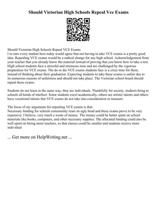 Should Victorian High Schools Repeal Vce Exams
Should Victorian High Schools Repeal VCE Exams
I m sure every student here today would agree that not having to take VCE exams is a pretty good
idea. Repealing VCE exams would be a radical change for any high school. Acknowledgement from
your teacher that you already know the material instead of proving that you know how to take a test.
High school students face a stressful and strenuous time and are challenged by the vigorous
preparation for VCE exams. The do or die VCE exams students face is a crisis time for them,
instead of thinking about their graduation. Expecting students to take these exams is unfair due to
its numerous reasons of unfairness and should not take place. The Victorian school board should
repeal these exams.
Students do not learn in the same way, they are individuals. Thankfully for society, students bring to
schools all kinds of intellect. Some students excel academically, others are artistic talents and others
have vocational talents that VCE exams do not take into consideration or measure.
The focus of my arguments for repealing VCE exams is that:
Necessary funding for schools consistently rears its ugly head and these exams prove to be very
expensive. I believe, very much a waste of money. The money could be better spent on school
materials like books, computers, and other necessary supplies. The allocated funding could also be
well spent on hiring more teachers, so that classes could be smaller and students receive more
individual
... Get more on HelpWriting.net ...
 