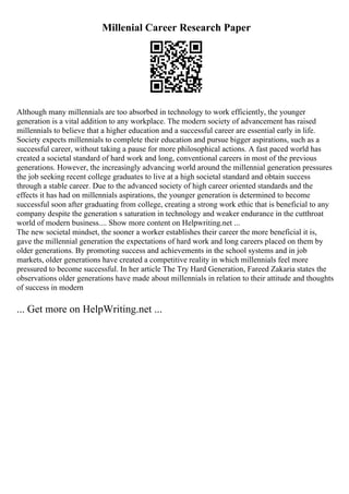 Millenial Career Research Paper
Although many millennials are too absorbed in technology to work efficiently, the younger
generation is a vital addition to any workplace. The modern society of advancement has raised
millennials to believe that a higher education and a successful career are essential early in life.
Society expects millennials to complete their education and pursue bigger aspirations, such as a
successful career, without taking a pause for more philosophical actions. A fast paced world has
created a societal standard of hard work and long, conventional careers in most of the previous
generations. However, the increasingly advancing world around the millennial generation pressures
the job seeking recent college graduates to live at a high societal standard and obtain success
through a stable career. Due to the advanced society of high career oriented standards and the
effects it has had on millennials aspirations, the younger generation is determined to become
successful soon after graduating from college, creating a strong work ethic that is beneficial to any
company despite the generation s saturation in technology and weaker endurance in the cutthroat
world of modern business.... Show more content on Helpwriting.net ...
The new societal mindset, the sooner a worker establishes their career the more beneficial it is,
gave the millennial generation the expectations of hard work and long careers placed on them by
older generations. By promoting success and achievements in the school systems and in job
markets, older generations have created a competitive reality in which millennials feel more
pressured to become successful. In her article The Try Hard Generation, Fareed Zakaria states the
observations older generations have made about millennials in relation to their attitude and thoughts
of success in modern
... Get more on HelpWriting.net ...
 