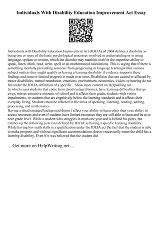 Individuals With Disability Education Improvement Act Essay
Individuals with Disability Education Improvement Act (IDEIA) of 2004 defines a disability as
being one or more of the basic psychological processes involved in understanding or in using
language, spoken or written, which the disorder may manifest itself in the imperfect ability to
speak, listen, think, read, write, spell or do mathematical calculations. This is saying that if there is
something mentally preventing someone from progressing in language learningwithin various
subject matters they might qualify as having a learning disability if evidence supports these
findings and none or limited progress is made over time. Disabilities that are caused or affected by
motor disabilities, mental retardation, emotions, environment, economics, vision, or hearing do not
fall under the IDEIA definition of a specific... Show more content on Helpwriting.net ...
In which cases students that come from disadvantaged homes, have learning difficulties that go
away, misses extensive amounts of school and it affects their grade, students with vision
impairments, or students that are cognitively below the learning standards and it affects their
everyday living. Students must be affected in the areas of speaking, listening, reading, writing,
processing, and mathematics.
Having a disadvantaged background doesn t affect your ability to learn other than your ability to
access resources and even if students have limited resources they are still able to learn and be at or
near grade level. While a student who struggles in math one year and is behind his peers, but
catches up the following year isn t defined by IDEIA as having a specific learning disability.
While having low math skills is a qualification under the IDEIA act the fact that the student is able
to make progress and without significant accommodations doesn t necessarily mean the child has a
learning disability. Even if it was believed that the student did
... Get more on HelpWriting.net ...
 