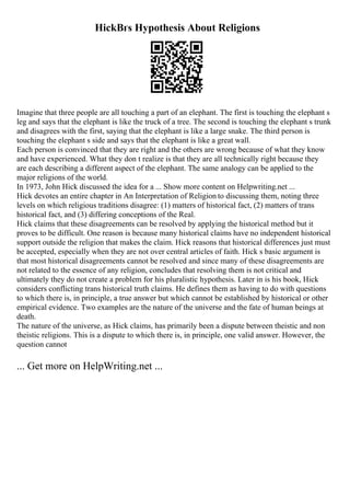 HickВґs Hypothesis About Religions
Imagine that three people are all touching a part of an elephant. The first is touching the elephant s
leg and says that the elephant is like the truck of a tree. The second is touching the elephant s trunk
and disagrees with the first, saying that the elephant is like a large snake. The third person is
touching the elephant s side and says that the elephant is like a great wall.
Each person is convinced that they are right and the others are wrong because of what they know
and have experienced. What they don t realize is that they are all technically right because they
are each describing a different aspect of the elephant. The same analogy can be applied to the
major religions of the world.
In 1973, John Hick discussed the idea for a ... Show more content on Helpwriting.net ...
Hick devotes an entire chapter in An Interpretation of Religion to discussing them, noting three
levels on which religious traditions disagree: (1) matters of historical fact, (2) matters of trans
historical fact, and (3) differing conceptions of the Real.
Hick claims that these disagreements can be resolved by applying the historical method but it
proves to be difficult. One reason is because many historical claims have no independent historical
support outside the religion that makes the claim. Hick reasons that historical differences just must
be accepted, especially when they are not over central articles of faith. Hick s basic argument is
that most historical disagreements cannot be resolved and since many of these disagreements are
not related to the essence of any religion, concludes that resolving them is not critical and
ultimately they do not create a problem for his pluralistic hypothesis. Later in is his book, Hick
considers conflicting trans historical truth claims. He defines them as having to do with questions
to which there is, in principle, a true answer but which cannot be established by historical or other
empirical evidence. Two examples are the nature of the universe and the fate of human beings at
death.
The nature of the universe, as Hick claims, has primarily been a dispute between theistic and non
theistic religions. This is a dispute to which there is, in principle, one valid answer. However, the
question cannot
... Get more on HelpWriting.net ...
 