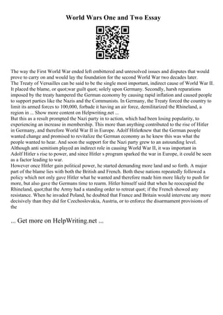 World Wars One and Two Essay
The way the First World War ended left embittered and unresolved issues and disputes that would
prove to carry on and would lay the foundation for the second World War two decades later.
The Treaty of Versailles can be said to be the single most important, indirect cause of World War II.
It placed the blame, or quot;war guilt quot; solely upon Germany. Secondly, harsh reparations
imposed by the treaty hampered the German economy by causing rapid inflation and caused people
to support parties like the Nazis and the Communists. In Germany, the Treaty forced the country to
limit its armed forces to 100,000, forbade it having an air force, demilitarized the Rhineland, a
region in ... Show more content on Helpwriting.net ...
But this as a result prompted the Nazi party in to action, which had been losing popularity, to
experiencing an increase in membership. This more than anything contributed to the rise of Hitler
in Germany, and therefore World War II in Europe. Adolf Hitlerknew that the German people
wanted change and promised to revitalize the German economy as he knew this was what the
people wanted to hear. And soon the support for the Nazi party grew to an astounding level.
Although anti semitism played an indirect role in causing World War II, it was important in
Adolf Hitler s rise to power, and since Hitler s program sparked the war in Europe, it could be seen
as a factor leading to war.
However once Hitler gain political power, he started demanding more land and so forth. A major
part of the blame lies with both the British and French. Both these nations repeatedly followed a
policy which not only gave Hitler what he wanted and therefore made him more likely to push for
more, but also gave the Germans time to rearm. Hitler himself said that when he reoccupied the
Rhineland, quot;that the Army had a standing order to retreat quot; if the French showed any
resistance. When he invaded Poland, he doubted that France and Britain would intervene any more
decisively than they did for Czechoslovakia, Austria, or to enforce the disarmament provisions of
the
... Get more on HelpWriting.net ...
 