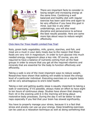 There are important facts to consider in
                              losing weight and increasing energy at
                              the same time. Combining a well
                              balanced and healthy diet with regular
                              exercise has been said time and again to
                              be very effective if you have this goal in
                              mind. Just like in any other
                              undertakings, you will also need
                              discipline and perseverance to achieve
                              the best results possible. Here are some
                              more tips about ways to reduce weight
                              effectively.

Click Here For Trioxi Health Limited Free Trial!

Nuts, green leafy vegetables, milk, grains, starches, and fish, and
meat are a must in your daily meals due to the reason that these
foods are very rich in magnesium. In order to turn glucose into much
needed energy, magnesium plays a key role. Of course, you are
required to have a balance of nutrients coming from all the food
groups in order to ensure that you get all the required vitamins and
minerals that are essential for the body to function effectively and
efficiently.

Taking a walk is one of the most important ways to reduce weight.
Researches have shown that walking will enable to boost the energy
level of a particular individual. Executing exercises on a regular basis
will be very advantageous to one’s total health.

Taking a rest and getting quality sleep is equally important to taking a
walk or exercising. If it’s possible, always make an effort to have eight
to ten hours of continuous sleep. Studies have shown that sleeping
from 10 in the evening until 6 in the morning will bring about
restorative body processes. During the day it will be better to take
naps especially if you feel that your brain has slowed significantly.

You have to properly manage your stress, because it is a fact that
stress and anxiety can use up your energy. Deep breathing exercises
can be used as a relaxation technique as well as doing something that
 