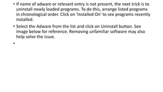 • If name of adware or relevant entry is not present, the next trick is to
uninstall newly loaded programs. To do this, arrange listed programs
in chronological order. Click on 'Installed On' to see programs recently
installed.
• Select the Adware from the list and click on Uninstall button. See
image below for reference. Removing unfamiliar software may also
help solve the issue.
•
 