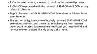 • 4. On the next prompt, you need to confirm the uninstall process.
• 5. Click OK to proceed with the removal of SEARCHINME.COM or any
relevant software.
• Step 3 : Remove the SEARCHINME.COM Extensions or Addons from
your Browser
• This section will guide you to effectively remove SEARCHINME.COM
extensions, add-ons, and unwanted search engine from Internet
browsers. If in case adware name is not listed, you need to find and
remove relevant objects like My Lucky 123 or Izito.
 