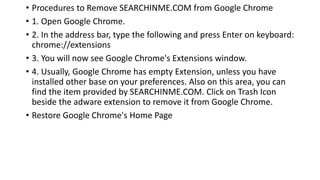 • Procedures to Remove SEARCHINME.COM from Google Chrome
• 1. Open Google Chrome.
• 2. In the address bar, type the following and press Enter on keyboard:
chrome://extensions
• 3. You will now see Google Chrome's Extensions window.
• 4. Usually, Google Chrome has empty Extension, unless you have
installed other base on your preferences. Also on this area, you can
find the item provided by SEARCHINME.COM. Click on Trash Icon
beside the adware extension to remove it from Google Chrome.
• Restore Google Chrome's Home Page
 
