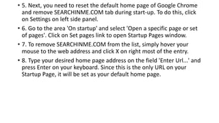 • 5. Next, you need to reset the default home page of Google Chrome
and remove SEARCHINME.COM tab during start-up. To do this, click
on Settings on left side panel.
• 6. Go to the area 'On startup' and select 'Open a specific page or set
of pages'. Click on Set pages link to open Startup Pages window.
• 7. To remove SEARCHINME.COM from the list, simply hover your
mouse to the web address and click X on right most of the entry.
• 8. Type your desired home page address on the field 'Enter Url...' and
press Enter on your keyboard. Since this is the only URL on your
Startup Page, it will be set as your default home page.
 