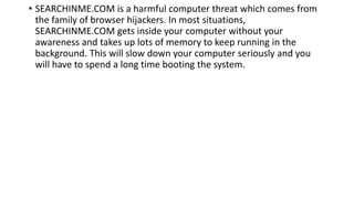 • SEARCHINME.COM is a harmful computer threat which comes from
the family of browser hijackers. In most situations,
SEARCHINME.COM gets inside your computer without your
awareness and takes up lots of memory to keep running in the
background. This will slow down your computer seriously and you
will have to spend a long time booting the system.
 