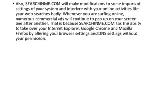 • Also, SEARCHINME.COM will make modifications to some important
settings of your system and interfere with your online activities like
your web searches badly. Whenever you are surfing online,
numerous commercial ads will continue to pop up on your screen
one after another. That is because SEARCHINME.COM has the ability
to take over your Internet Explorer, Google Chrome and Mozilla
Firefox by altering your browser settings and DNS settings without
your permission.
 