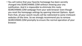 • You will notice that your favorite homepage has been secretly
changed into SEARCHINME.COM without showing your any
notification. And it is impossible to eliminate this nasty
SEARCHINME.COM webpage from your web browser even though
you reset the homepage settings by opening Internet Options. Apart
from that, all your search results will be redirected to some irrelevant
websites all the time. So we strongly recommend you to remove
SEARCHINME.COM promptly to ensure the normal operation of your
browser.
 