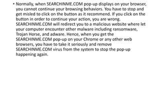 • Normally, when SEARCHINME.COM pop-up displays on your browser,
you cannot continue your browsing behaviors. You have to stop and
get misled to click on the button as it recommend. If you click on the
button in order to continue your action, you are wrong.
SEARCHINME.COM will redirect you to a malicious website where let
your computer encounter other malware including ransomware,
Trojan Horse, and adware. Hence, when you get the
SEARCHINME.COM pop-up on your Chrome or any other web
browsers, you have to take it seriously and remove
SEARCHINME.COM virus from the system to stop the pop-up
happening again.
 