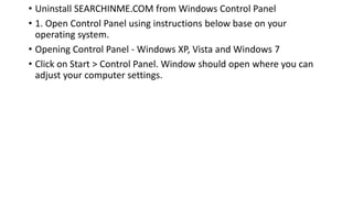 • Uninstall SEARCHINME.COM from Windows Control Panel
• 1. Open Control Panel using instructions below base on your
operating system.
• Opening Control Panel - Windows XP, Vista and Windows 7
• Click on Start > Control Panel. Window should open where you can
adjust your computer settings.
 