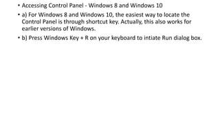 • Accessing Control Panel - Windows 8 and Windows 10
• a) For Windows 8 and Windows 10, the easiest way to locate the
Control Panel is through shortcut key. Actually, this also works for
earlier versions of Windows.
• b) Press Windows Key + R on your keyboard to intiate Run dialog box.
 