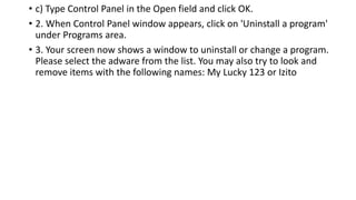 • c) Type Control Panel in the Open field and click OK.
• 2. When Control Panel window appears, click on 'Uninstall a program'
under Programs area.
• 3. Your screen now shows a window to uninstall or change a program.
Please select the adware from the list. You may also try to look and
remove items with the following names: My Lucky 123 or Izito
 