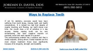 Ways to Replace Teeth
If not for dentistry, everyone would have been
suffering from tooth decay, missing teeth and health
complications. It is indeed too bad that despite of
regular brushing and flossing, our teeth decay over
time. Our mouth does a lot of activities in a day
anyway. Having missing teeth can be very
embarrassing and have negative impacts on
personal, social and work aspects of a person.
This embarrassing problem has a solution and that is
dental implants, among others. Dental implants are the
most chosen treatment these days significantly
because of its longevity, strength and durability.
dental implants

dentists in Salt Lake City

Teeth-in-an-Hour

in Salt Lake City

 