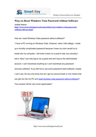 Windows Password Recovery Standard


Ways to Reset Windows Vista Password without Software
Article Source:
http://www.recoverlostpassword.com/article/reset-windows-vista-password-
without-software.html



How do I reset Windows Vista password without software?

“I have a PC running on Windows Vista. However, when I left college, I made

up a horribly complicated password because I knew my mom would try to

break into my computer. I did write it down on a post-it note, but unluckily I

lost it. Now I can only log on as a guest and can’t log on the administrator

account. I can’t download anything so I can’t download any password

recovery software. If you tell me to use some password reset software, maybe

I can’t use. So any one know how do I get my account back or any means that

can get me into my PC and reset windows vista password without software?

Your answer will be very much appreciated.”




                       http://www.recoverlostpassword.com
 