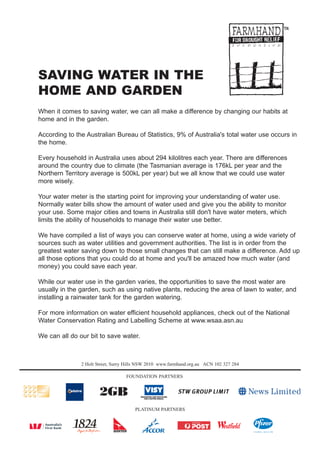 SAVING WATER IN THE
HOME AND GARDEN
When it comes to saving water, we can all make a difference by changing our habits at
home and in the garden.

According to the Australian Bureau of Statistics, 9% of Australia's total water use occurs in
the home.

Every household in Australia uses about 294 kilolitres each year. There are differences
around the country due to climate (the Tasmanian average is 176kL per year and the
Northern Territory average is 500kL per year) but we all know that we could use water
more wisely.

Your water meter is the starting point for improving your understanding of water use.
Normally water bills show the amount of water used and give you the ability to monitor
your use. Some major cities and towns in Australia still don't have water meters, which
limits the ability of households to manage their water use better.

We have compiled a list of ways you can conserve water at home, using a wide variety of
sources such as water utilities and government authorities. The list is in order from the
greatest water saving down to those small changes that can still make a difference. Add up
all those options that you could do at home and you'll be amazed how much water (and
money) you could save each year.

While our water use in the garden varies, the opportunities to save the most water are
usually in the garden, such as using native plants, reducing the area of lawn to water, and
installing a rainwater tank for the garden watering.

For more information on water efficient household appliances, check out of the National
Water Conservation Rating and Labelling Scheme at www.wsaa.asn.au

We can all do our bit to save water.



               2 Holt Street, Surry Hills NSW 2010 www.farmhand.org.au ACN 102 327 284

                                   FOUNDATION PARTNERS




                                       PLATINUM PARTNERS
 