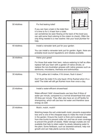 50 kilolitres     Fix that leaking toilet!

                If you can hear a leak in the toilet then
                it is time to fix it. A leak from a toilet
                can sometimes be seen flowing at the back of the bowl (you
                can add some food coloring to the cistern to check). Often the
                only thing needed is a new washer. Ask your local plumber for
                help.

40 kilolitres     Install a rainwater tank just for your garden

                You can install a rainwater tank just for garden. Again, there are
                probably local council regulations and rebates available.

30 kilolitres     Halve your grass!

                For those that water their lawn, reduce watering to half as often,
                replace half your lawn with a garden of native shrubs, or
                replace the non-Australian grasses with native grasses such as
                danthonia, microlaena, themeda and bothriochloa.

30 kilolitres     "If it's yellow let it mellow, if it's brown, flush it down."

                Don't flush the toilet if it's only liquid; it'll be flushed when it's a
                solid! The toilet will still get flushed more than once a day.


25 kilolitres     Install a water-efficient showerhead

                Water-efficient 'AAA' showerheads use less than 9 litres of
                water per minute, compared to a normal showerhead that uses
                25 litres per minute. They often also have an on-off facility for
                shampooing, which will use less hot water and therefore save
                energy as well.

25 kilolitres     Mulch, mulch, mulch!

                Mulching keeps the soil underneath moist, prevents evaporation
                loss and is one of the cheapest ways to make the most of water
                in the garden. Ensure the mulch is thick and is placed away
                from tree trunks to prevent collar rot, and has an even coverage
                to prevent the growth of weeds. Water storage crystals are not
                available that help to retain water by slowly releasing water to
                the plant. Some fertilizers, such as seaweed extracts, help root
                growth and can help plants survive dry times.
 