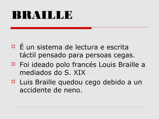 BRAILLE
 É un sistema de lectura e escrita
táctil pensado para persoas cegas.
 Foi ideado polo francés Louis Braille a
mediados do S. XIX
 Luis Braille quedou cego debido a un
accidente de neno.
 