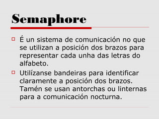 Semaphore
 É un sistema de comunicación no que
se utilizan a posición dos brazos para
representar cada unha das letras do
alfabeto.
 Utilízanse bandeiras para identificar
claramente a posición dos brazos.
Tamén se usan antorchas ou linternas
para a comunicación nocturna.
 
