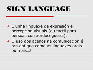 SIGN LANGUAGE
 É unha linguaxe de expresión e
percepción visuais (ou tactil para
persoas con xordocegueira).
 O uso dos acenos na comunicación é
tan antiguo como as linguaxes orais…
ou mais…!
 