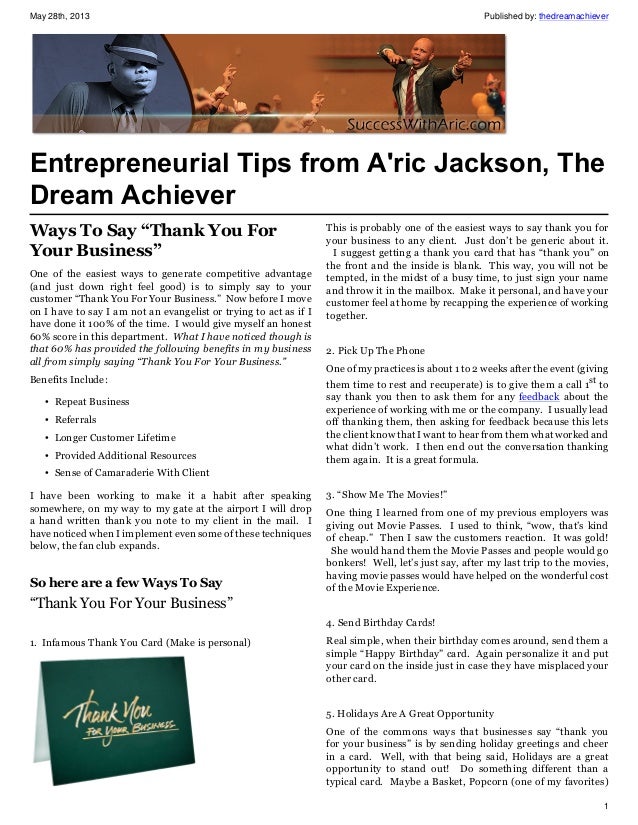 May 28th, 2013 Published by: thedreamachiever
1
Entrepreneurial Tips from A'ric Jackson, The
Dream Achiever
Ways To Say “Thank You For
Your Business”
One of the easiest ways to generate competitive advantage
(and just down right feel good) is to simply say to your
customer “Thank You For Your Business.” Now before I move
on I have to say I am not an evangelist or trying to act as if I
have done it 100% of the time. I would give myself an honest
60% score in this department. What I have noticed though is
that 60% has provided the following benefits in my business
all from simply saying “Thank You For Your Business.”
Benefits Include:
• Repeat Business
• Referrals
• Longer Customer Lifetime
• Provided Additional Resources
• Sense of Camaraderie With Client
I have been working to make it a habit after speaking
somewhere, on my way to my gate at the airport I will drop
a hand written thank you note to my client in the mail. I
have noticed when I implement even some of these techniques
below, the fan club expands.
So here are a few Ways To Say
“Thank You For Your Business”
1. Infamous Thank You Card (Make is personal)
This is probably one of the easiest ways to say thank you for
your business to any client. Just don’t be generic about it.
I suggest getting a thank you card that has “thank you” on
the front and the inside is blank. This way, you will not be
tempted, in the midst of a busy time, to just sign your name
and throw it in the mailbox. Make it personal, and have your
customer feel at home by recapping the experience of working
together.
2. Pick Up The Phone
One of my practices is about 1 to 2 weeks after the event (giving
them time to rest and recuperate) is to give them a call 1st
to
say thank you then to ask them for any feedback about the
experience of working with me or the company. I usually lead
off thanking them, then asking for feedback because this lets
the client know that I want to hear from them what worked and
what didn’t work. I then end out the conversation thanking
them again. It is a great formula.
3. “Show Me The Movies!”
One thing I learned from one of my previous employers was
giving out Movie Passes. I used to think, “wow, that’s kind
of cheap.” Then I saw the customers reaction. It was gold!
She would hand them the Movie Passes and people would go
bonkers! Well, let’s just say, after my last trip to the movies,
having movie passes would have helped on the wonderful cost
of the Movie Experience.
4. Send Birthday Cards!
Real simple, when their birthday comes around, send them a
simple “Happy Birthday” card. Again personalize it and put
your card on the inside just in case they have misplaced your
other card.
5. Holidays Are A Great Opportunity
One of the commons ways that businesses say “thank you
for your business” is by sending holiday greetings and cheer
in a card. Well, with that being said, Holidays are a great
opportunity to stand out! Do something different than a
typical card. Maybe a Basket, Popcorn (one of my favorites)
 