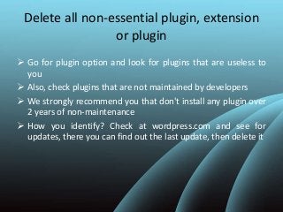 Delete all non-essential plugin, extension
or plugin
 Go for plugin option and look for plugins that are useless to
you
 Also, check plugins that are not maintained by developers
 We strongly recommend you that don't install any plugin over
2 years of non-maintenance
 How you identify? Check at wordpress.com and see for
updates, there you can find out the last update, then delete it
 
