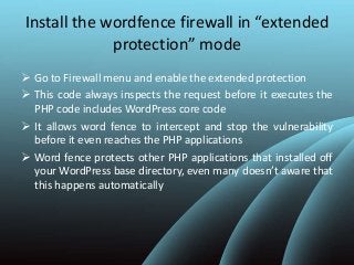 Install the wordfence firewall in “extended
protection” mode
 Go to Firewall menu and enable the extended protection
 This code always inspects the request before it executes the
PHP code includes WordPress core code
 It allows word fence to intercept and stop the vulnerability
before it even reaches the PHP applications
 Word fence protects other PHP applications that installed off
your WordPress base directory, even many doesn’t aware that
this happens automatically
 