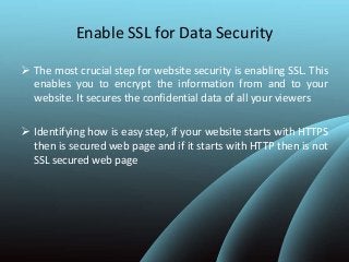 Enable SSL for Data Security
 The most crucial step for website security is enabling SSL. This
enables you to encrypt the information from and to your
website. It secures the confidential data of all your viewers
 Identifying how is easy step, if your website starts with HTTPS
then is secured web page and if it starts with HTTP then is not
SSL secured web page
 