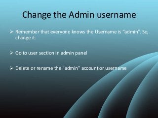 Change the Admin username
 Remember that everyone knows the Username is “admin”. So,
change it.
 Go to user section in admin panel
 Delete or rename the “admin” account or username
 