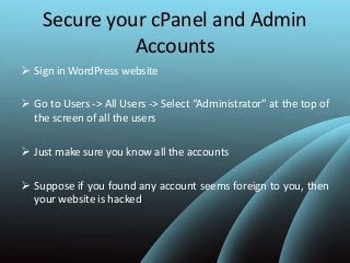 Secure your cPanel and Admin
Accounts
 Sign in WordPress website
 Go to Users -> All Users -> Select “Administrator” at the top of
the screen of all the users
 Just make sure you know all the accounts
 Suppose if you found any account seems foreign to you, then
your website is hacked
 