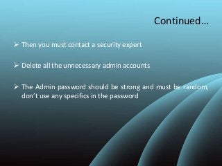 Continued…
 Then you must contact a security expert
 Delete all the unnecessary admin accounts
 The Admin password should be strong and must be random,
don’t use any specifics in the password
 