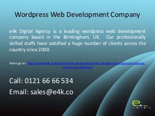 Wordpress Web Development Company
e4k Digital Agency is a leading wordpress web development
company based in the Birmingham, UK. Our professionally
skilled staffs have satisfied a huge number of clients across the
country since 2000.
More go to - http://www.e4k.co/services/web-services/content-management-system/wordpress-
website-development
Call: 0121 66 66 534
Email: sales@e4k.co
 