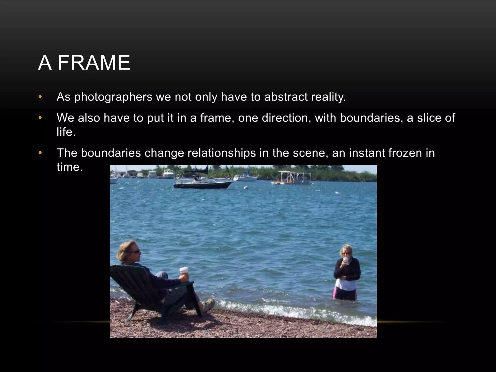 A FRAME 
• As photographers we not only have to abstract reality. 
• We also have to put it in a frame, one direction, with boundaries, a slice of 
life. 
• The boundaries change relationships in the scene, an instant frozen in 
time. 
 