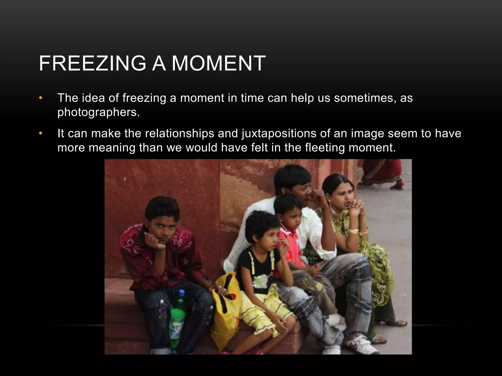 FREEZING A MOMENT 
• The idea of freezing a moment in time can help us sometimes, as 
photographers. 
• It can make the relationships and juxtapositions of an image seem to have 
more meaning than we would have felt in the fleeting moment. 
 