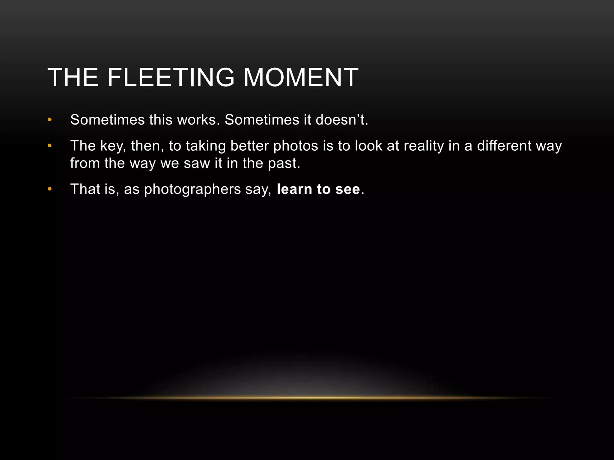 THE FLEETING MOMENT 
• Sometimes this works. Sometimes it doesn’t. 
• The key, then, to taking better photos is to look at reality in a different way 
from the way we saw it in the past. 
• That is, as photographers say, learn to see. 
 