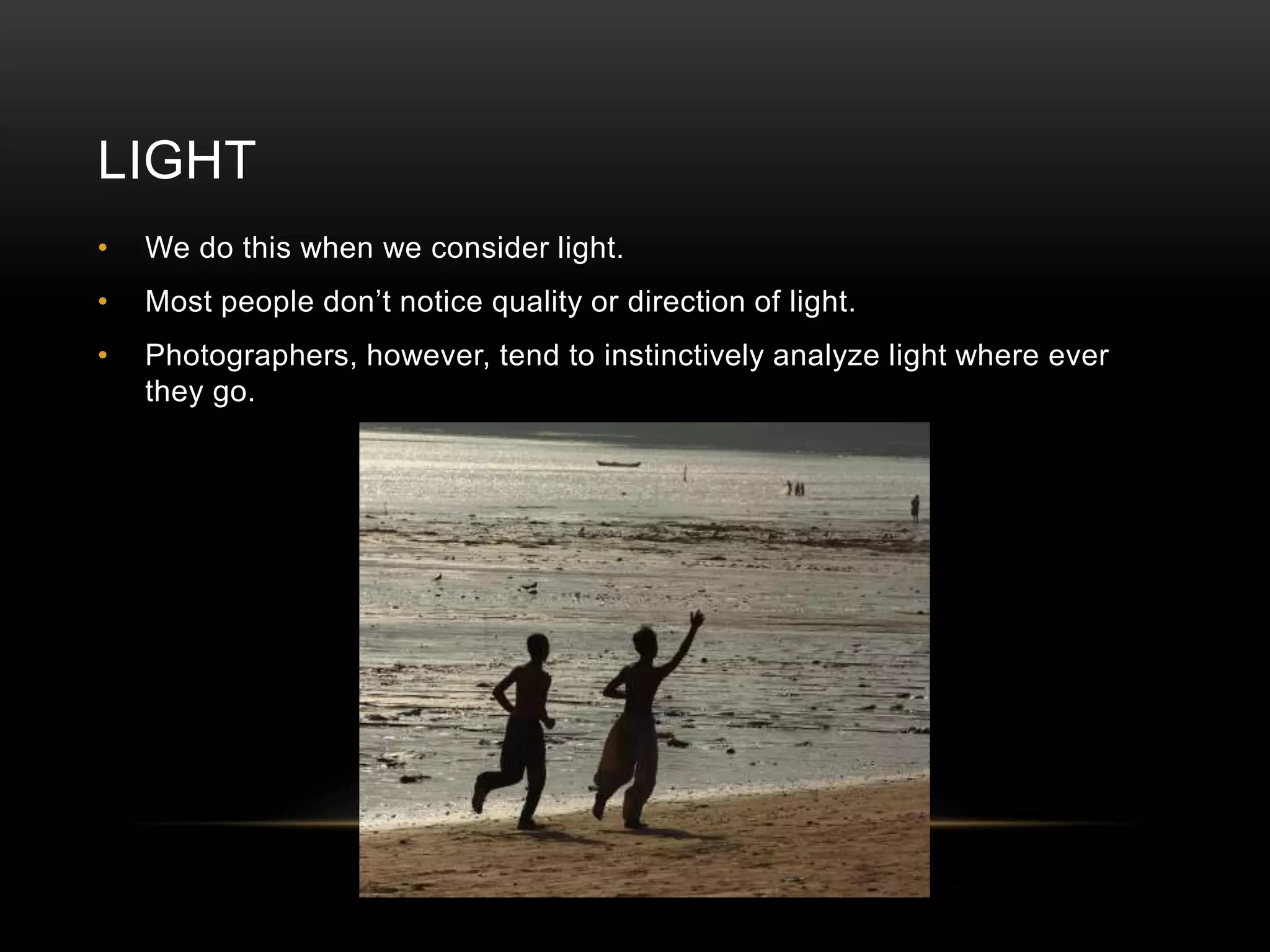LIGHT 
• We do this when we consider light. 
• Most people don’t notice quality or direction of light. 
• Photographers, however, tend to instinctively analyze light where ever 
they go. 
 