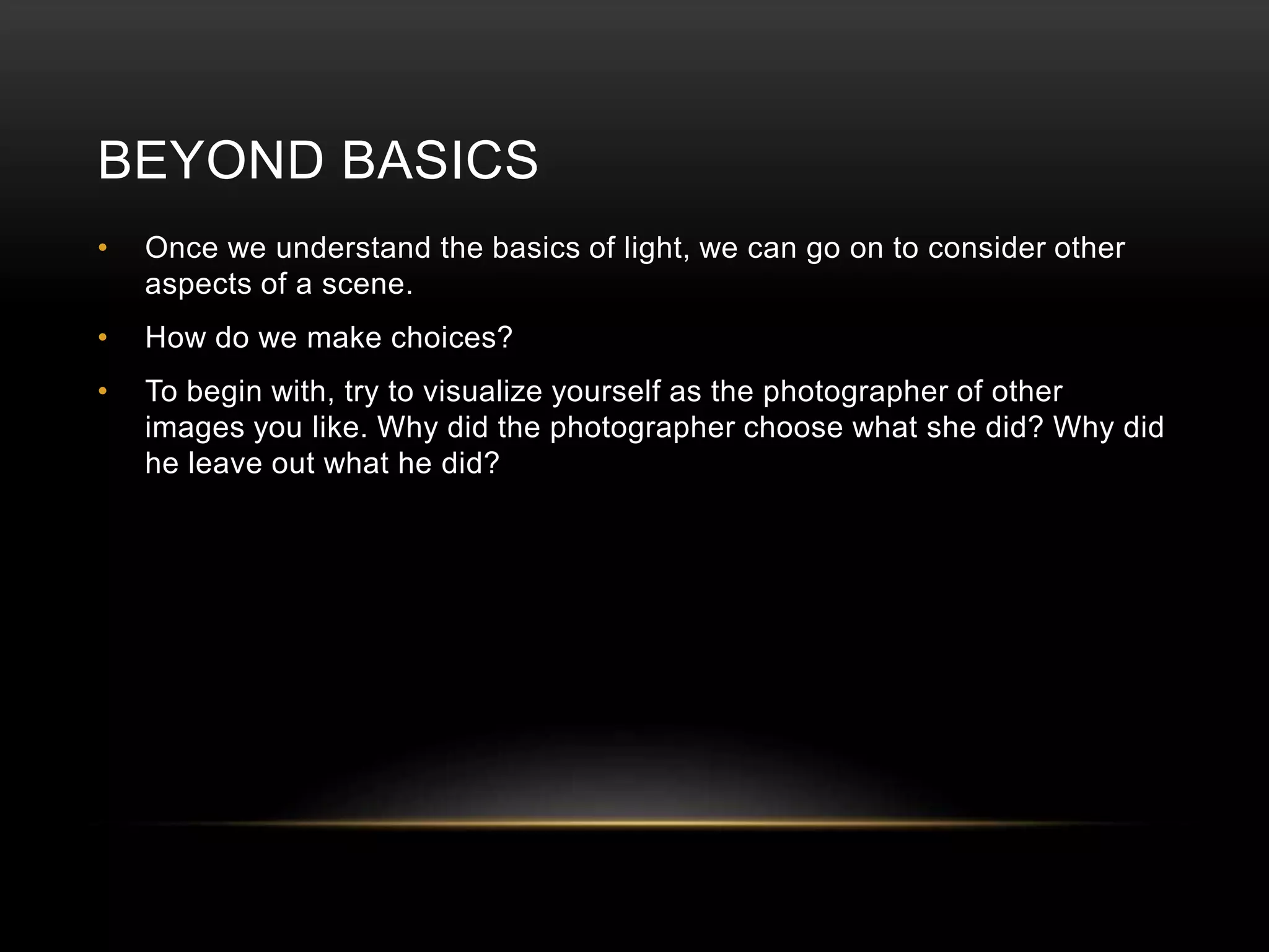 BEYOND BASICS 
• Once we understand the basics of light, we can go on to consider other 
aspects of a scene. 
• How do we make choices? 
• To begin with, try to visualize yourself as the photographer of other 
images you like. Why did the photographer choose what she did? Why did 
he leave out what he did? 
 