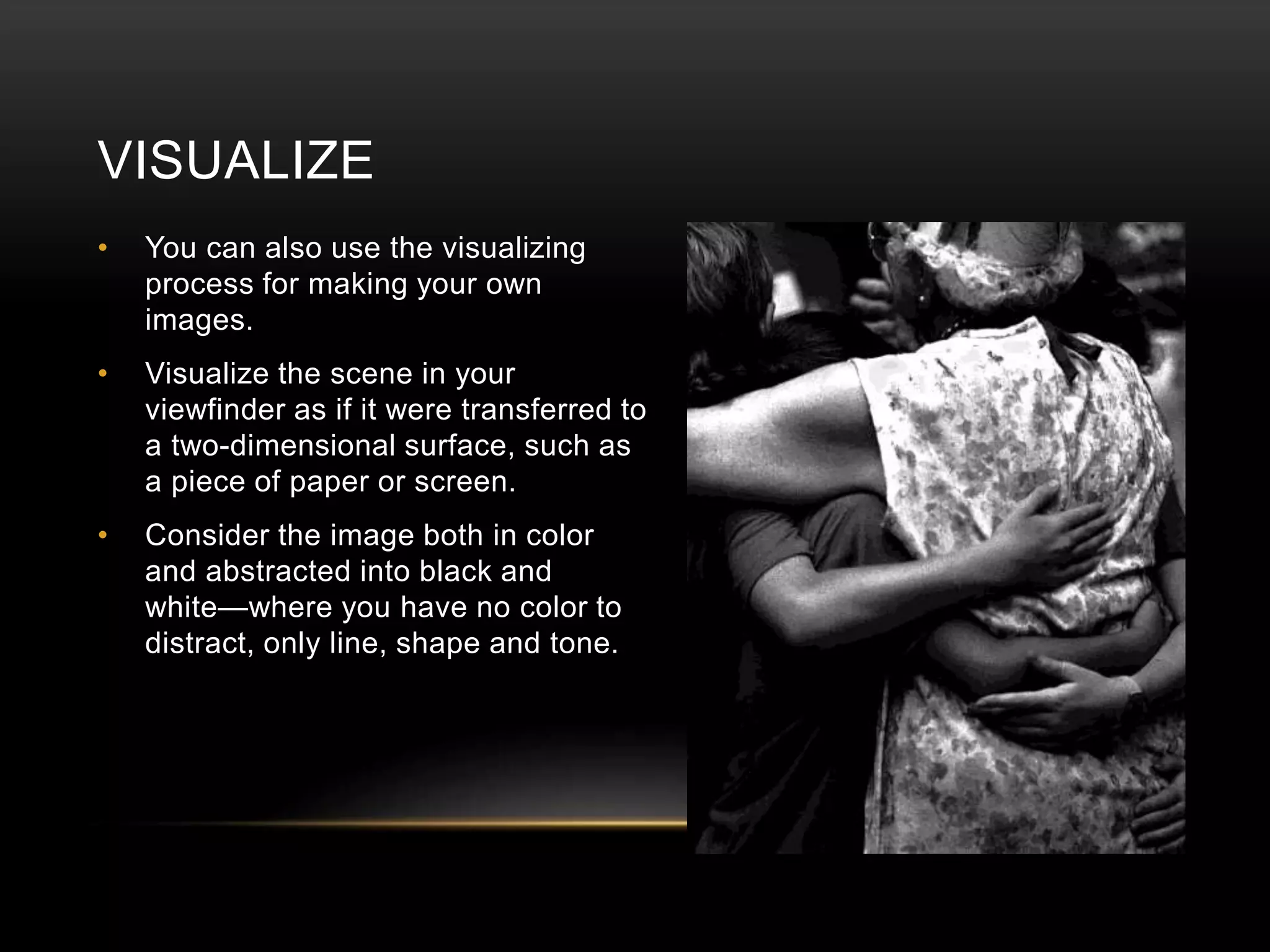 VISUALIZE 
• You can also use the visualizing 
process for making your own 
images. 
• Visualize the scene in your 
viewfinder as if it were transferred to 
a two-dimensional surface, such as 
a piece of paper or screen. 
• Consider the image both in color 
and abstracted into black and 
white—where you have no color to 
distract, only line, shape and tone. 
 