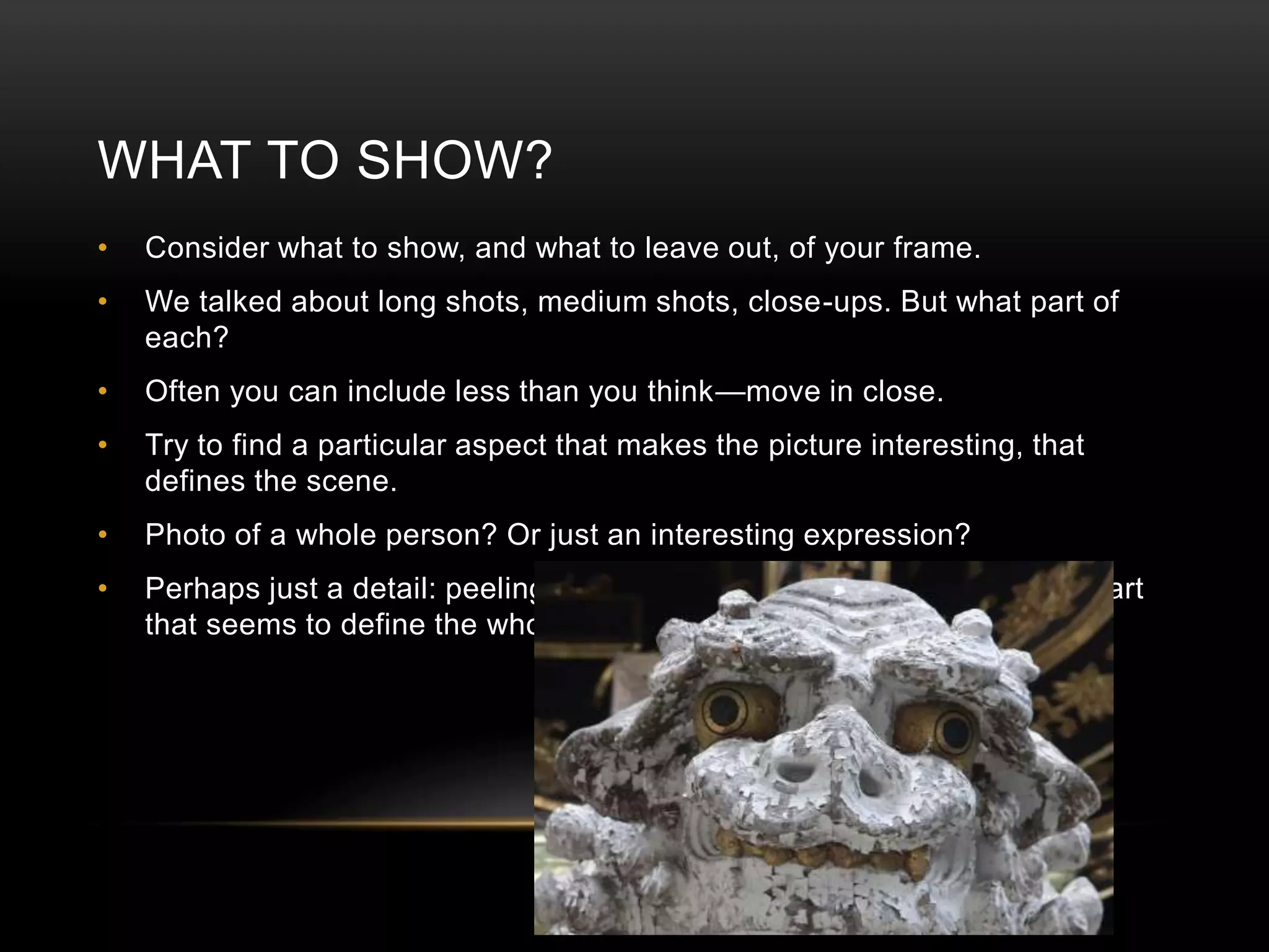 WHAT TO SHOW? 
• Consider what to show, and what to leave out, of your frame. 
• We talked about long shots, medium shots, close-ups. But what part of 
each? 
• Often you can include less than you think—move in close. 
• Try to find a particular aspect that makes the picture interesting, that 
defines the scene. 
• Photo of a whole person? Or just an interesting expression? 
• Perhaps just a detail: peeling paint, worn cloths, rough wood. Fine a part 
that seems to define the whole. 
 