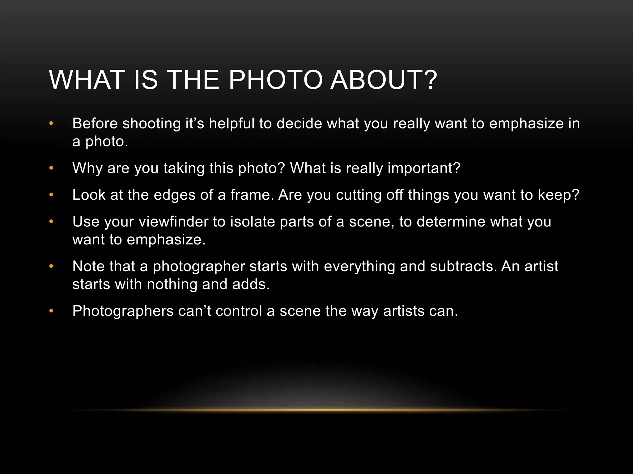 WHAT IS THE PHOTO ABOUT? 
• Before shooting it’s helpful to decide what you really want to emphasize in 
a photo. 
• Why are you taking this photo? What is really important? 
• Look at the edges of a frame. Are you cutting off things you want to keep? 
• Use your viewfinder to isolate parts of a scene, to determine what you 
want to emphasize. 
• Note that a photographer starts with everything and subtracts. An artist 
starts with nothing and adds. 
• Photographers can’t control a scene the way artists can. 
 
